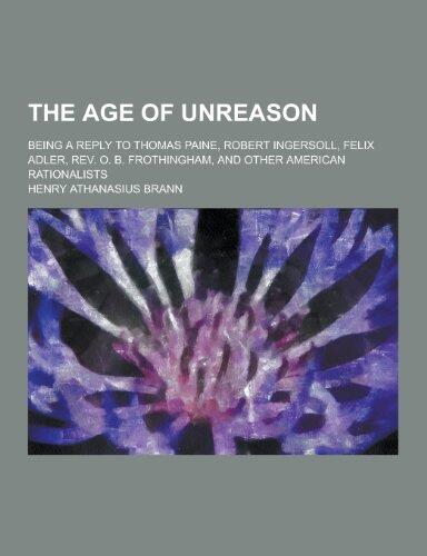 The Age of Unreason; Being a Reply to Thomas Paine, Robert Ingersoll, Felix Adler, REV. O. B. Frothingham, and Other American Rationalists