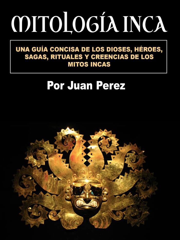 Mitología inca: Una guía concisa de los dioses, héroes, sagas, rituales y creencias de los mitos incas