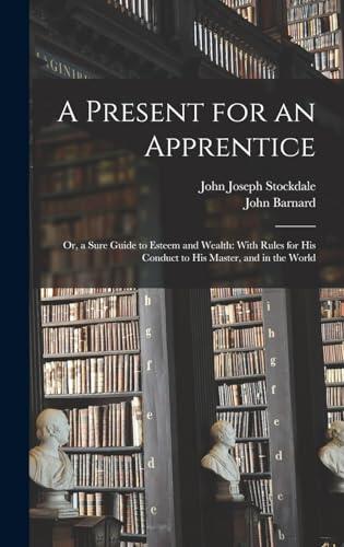 A Present for an Apprentice: Or, a Sure Guide to Esteem and Wealth: With Rules for His Conduct to His Master, and in the World