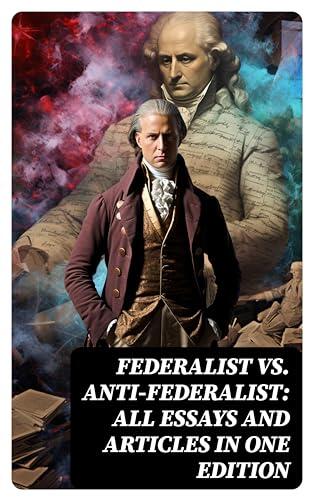 Federalist vs. Anti-Federalist: All Essays and Articles in One Edition on Founding Fathers' Political and Philosophical Debate