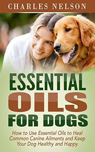 Essential Oils for Dogs: How to Use Essential Oils to Heal Common Canine Ailments and Keep Your Dog Healthy and Happy