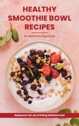 Healthy Smoothie Bowl Recipes Cookbook: Rediscover the Joy of Eating Delicious Food That Nurtures Your Body and Soul