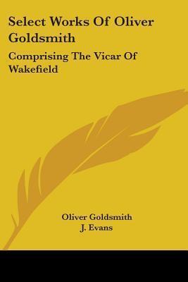 Select Works Of Oliver Goldsmith: Comprising The Vicar Of Wakefield: A Tale; Essays And Poems, With Memoirs Of The Author