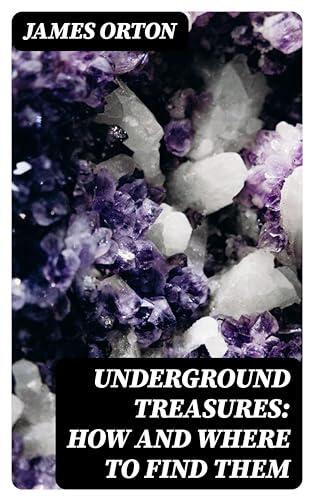 Underground Treasures: How and Where to Find Them: A Key for the Ready Determination of All the Useful Minerals Within the United States