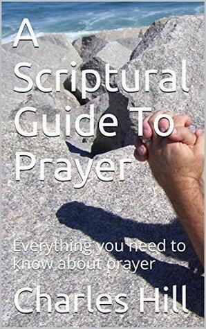 A Scriptural Guide To Prayer: Everything you need to know about prayer