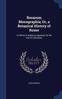 Rosarum Monographia; Or, a Botanical History of Roses: To Which Is Added an Appendix for the Use of Cultivators