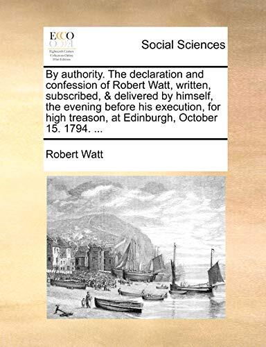 By authority. The declaration and confession of Robert Watt, written, subscribed, & delivered by himself, the evening before his execution, for high treason, at Edinburgh, October 15. 1794. ...