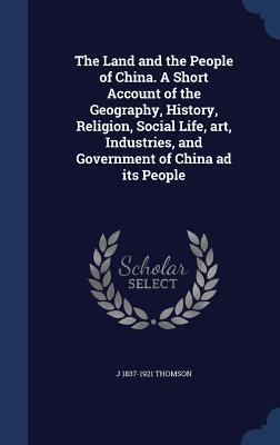 The Land and the People of China. A Short Account of the Geography, History, Religion, Social Life, art, Industries, and Government of China ad its People