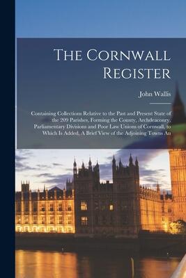 The Cornwall Register: Containing Collections Relative to the Past and Present State of the 209 Parishes, Forming the County, Archdeaconry, ... Added, A Brief View of the Adjoining Towns An