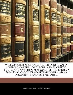 William Gilbert of Colchester, Physician of London: On the Loadstone and Magnetic Bodies and On the Great Magnet the Earth. a New Physiology Demonstrated with Many Arguments and Experiments...