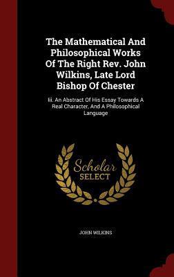 The Mathematical And Philosophical Works Of The Right Rev. John Wilkins, Late Lord Bishop Of Chester: Iii. An Abstract Of His Essay Towards A Real Character, And A Philosophical Language