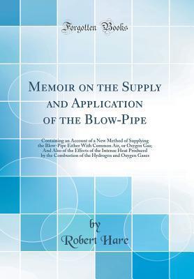 Memoir on the Supply and Application of the Blow-Pipe: Containing an Account of a New Method of Supplying the Blow-Pipe Either With Common Air, or Oxygen Gas; And Also of the Effects of the Intense He