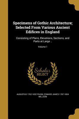 Specimens of Gothic Architecture; Selected From Various Ancient Edifices in England: Consisting of Plans, Elevations, Sections, and Parts at Large ..; Volume 1