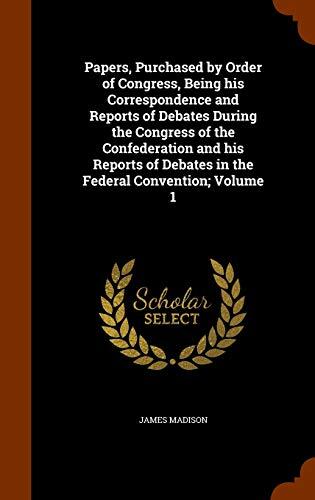 Papers, Purchased by Order of Congress, Being his Correspondence and Reports of Debates During the Congress of the Confederation and his Reports of Debates in the Federal Convention; Volume 1