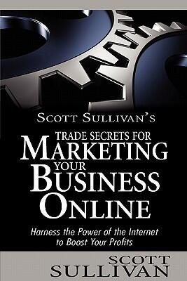 Scott Sullivan's Trade Secrets for Marketing Your Business Online: Harness the Power of the Internet to Boost Your Profits