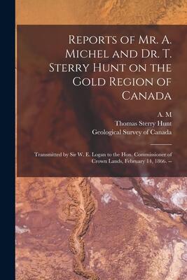 Reports of Mr. A. Michel and Dr. T. Sterry Hunt on the Gold Region of Canada [microform]: Transmitted by Sir W. E. Logan to the Hon. Commissioner of Crown Lands, February 14, 1866.