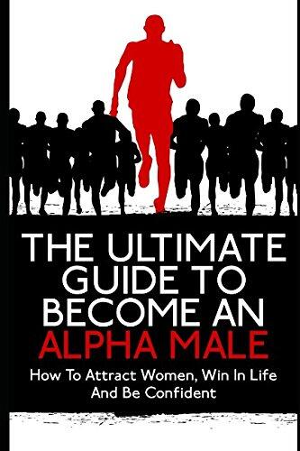 The Ultimate Guide To Become An Alpha Male: How To Attract Women, Win In Life And Be Confident
