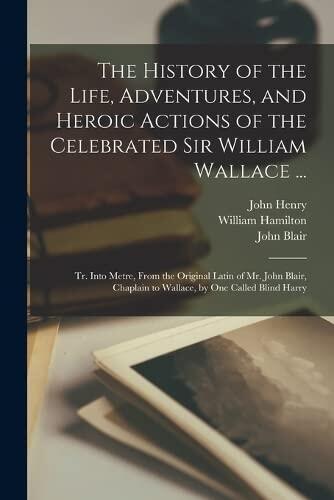 The History of the Life, Adventures, and Heroic Actions of the Celebrated Sir William Wallace ...: Tr. Into Metre, From the Original Latin of Mr. John ... to Wallace, by One Called Blind Harry