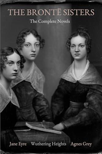 The Brontë Sisters: The Complete Novels (Annotated): Jane Eyre, Wuthering Heights, and Agnes Grey - With a Critical Afterword on Life, Literature, and Legacy