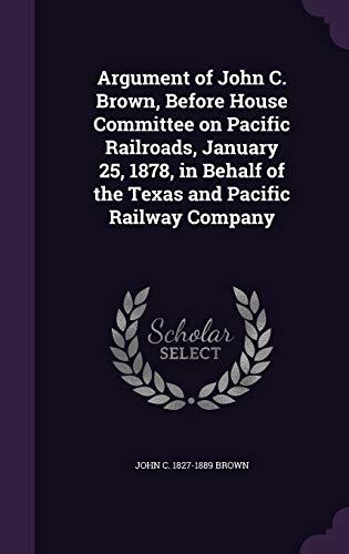Argument of John C. Brown, Before House Committee on Pacific Railroads, January 25, 1878, in Behalf of the Texas and Pacific Railway Company