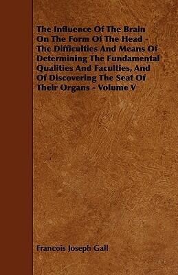 The Influence of the Brain on the Form of the Head: The Difficulties and Means of Determining the Fundamental Qualities and Faculties, and of Discovering the Seat of Their Organs