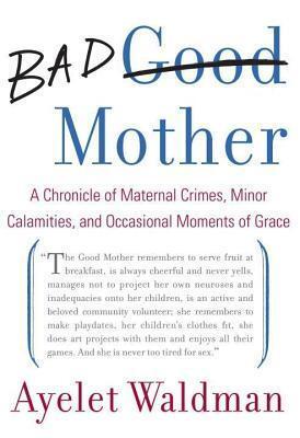 Bad Mother: A Chronicle of Maternal Crimes, Minor Calamities, and Occasional Moments of Grace