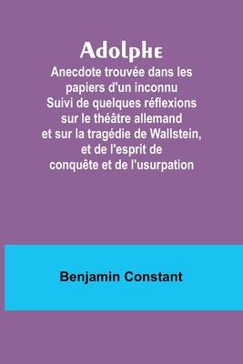 Adolphe: Anecdote trouvée dans les papiers d'un inconnu Suivi de quelques réflexions sur le théâtre allemand et sur la tragédie de Wallstein, et de ... conquête et de l'usurpation