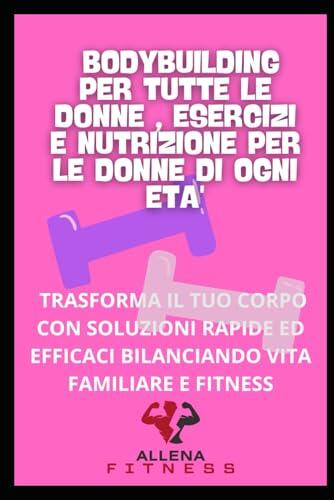 BODYBUILDING PER TUTTE LE DONNE ESERCIZI E NUTRIZIONE PER LE DONNE DI OGNI ETA': TRASFORMA IL TUO CORPO CON SOLUZIONI RAPIDE ED EFFICACI BILANCIANDO VITA FAMILIARE E FITNESS