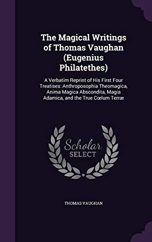 The Magical Writings of Thomas Vaughan (Eugenius Philatethes): A Verbatim Reprint of His First Four Treatises: Anthroposophia Theomagica, Anima Magica ... Magia Adamica, and the True Cœlum Terræ
