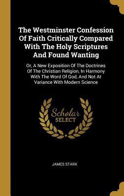 The Westminster Confession Of Faith Critically Compared With The Holy Scriptures And Found Wanting: Or, A New Exposition Of The Doctrines Of The ... God, And Not At Variance With Modern Science