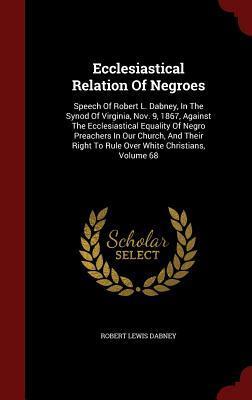 Ecclesiastical Relation Of Negroes: Speech Of Robert L. Dabney, In The Synod Of Virginia, Nov. 9, 1867, Against The Ecclesiastical Equality Of Negro ... To Rule Over White Christians, Volume 68