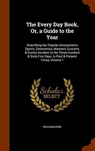The Every Day Book, Or, a Guide to the Year: Describing the Popular Amusements Sports, Ceremonies, Manners Customs & Events Incident to the Three ... Days, in Past & Present Times, Volume 1