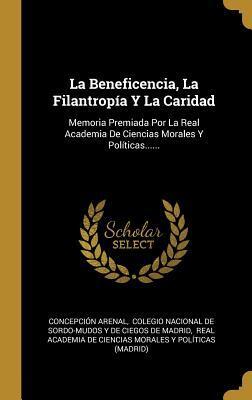 La Beneficencia, La Filantropía Y La Caridad: Memoria Premiada Por La Real Academia De Ciencias Morales Y Políticas......