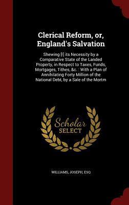 Clerical Reform, or, England's Salvation: Shewing [!] its Necessity by a Comparative State of the Landed Property, in Respect to Taxes, Funds, ... of the National Debt, by a Sale of the Mortm