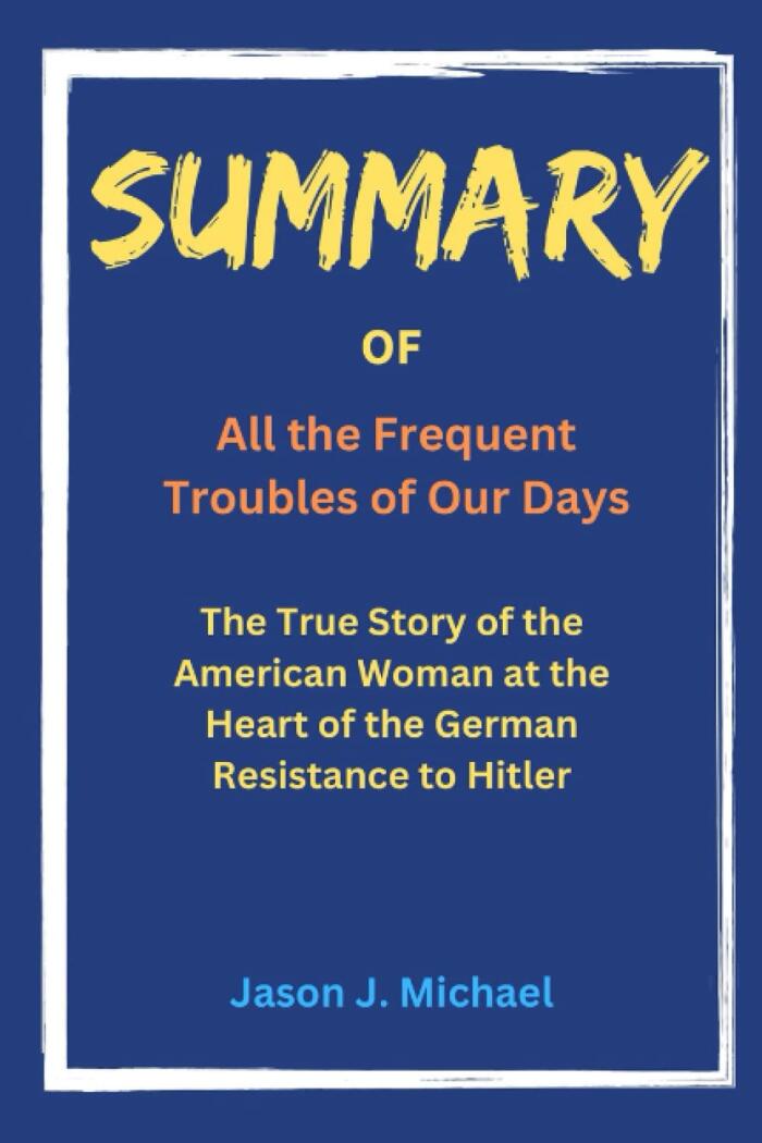 Summary of All the Frequent Troubles of Our Days: The True Story of the American Woman at the Heart of the German Resistance to Hitler