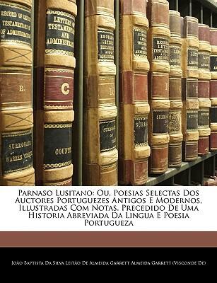 Parnaso Lusitano: Ou, Poesias Selectas dos Auctores Portuguezes Antigos e Modernos, Illustradas com Notas. Precedido de uma Historia Abreviada da Lingua e Poesia Portugueza