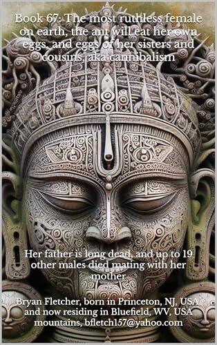 Book 67: The most ruthless female on earth, the ant will eat her own eggs, and eggs of her sisters and cousins, aka cannibalism: Her father is long dead, ... 19 other males died mating with her mother