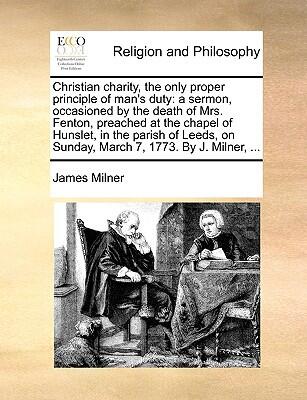 Christian Charity, the Only Proper Principle of Man's Duty: A Sermon, Occasioned by the Death of Mrs. Fenton, Preached at the Chapel of Hunslet