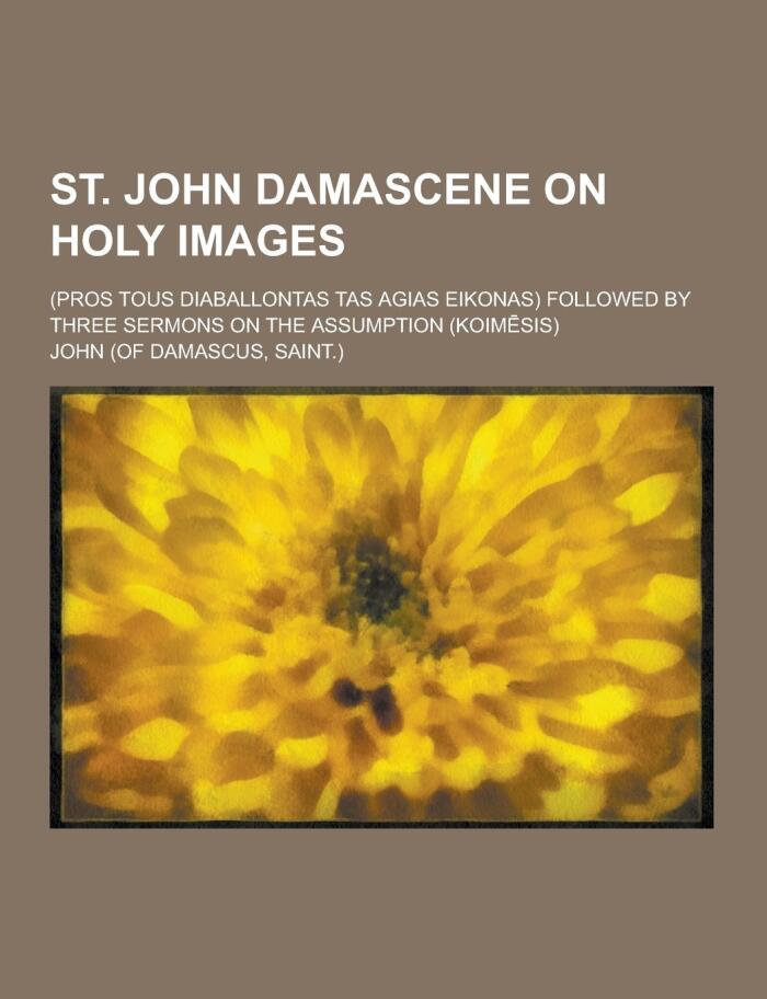 St. John Damascene on Holy Images; (Pros Tous Diaballontas Tas Agias Eikonas) Followed by Three Sermons on the Assumption