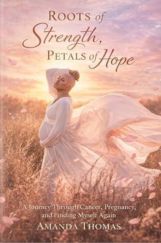Roots of Strength Petals of Hope: A Journey through Cancer, Pregnancy and Finding Myself Again
