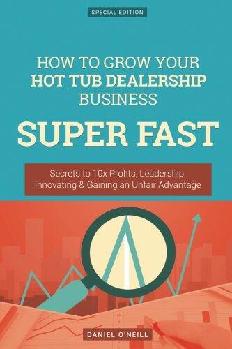 How to Grow Your Hot Tub Dealership Business Super Fast: Secrets to 10x Profits, Leadership, Innovation & Gaining an Unfair Advantage