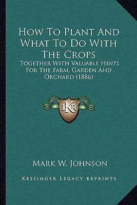 How to Plant and What to Do with the Crops: Together with Valuable Hints for the Farm, Garden and Orchard