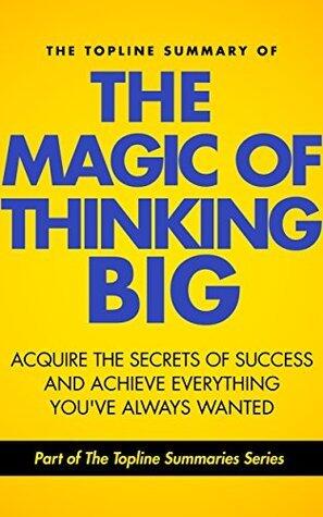 The Topline Summary of David J. Schwartz's The Magic of Thinking Big - Achieve the Secrets of Success and Achieve Everything You've Ever Wanted