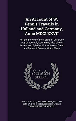 An Account of W. Penn's Travails in Holland and Germany, Anno MDCLXXVII: For the Service of the Gospel of Christ, by way of Journal ; Containing Also ... Great and Eminent Persons Whilst There