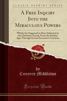 A Free Inquiry Into the Miraculous Powers (Classic Reprint): Which Are Supposed to Have Subsisted in the Christian Church, From the Earliest Ages Through Several Successive Centuries