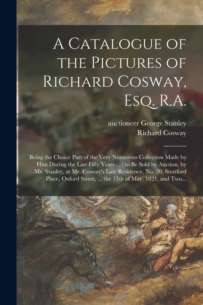 A Catalogue of the Pictures of Richard Cosway, Esq. R.A.: Being the Choice Part of the Very Numerous Collection Made by Him During the Last Fifty ... Cosway's Late Residence, No. 20, Stratford...
