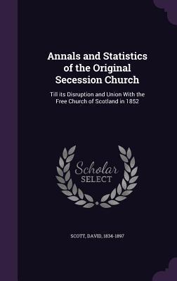 Annals and Statistics of the Original Secession Church: Till its Disruption and Union With the Free Church of Scotland in 1852