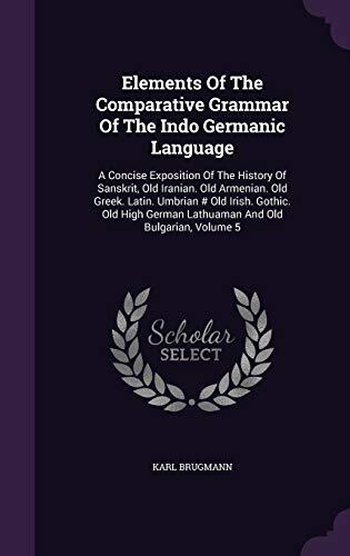 Elements Of The Comparative Grammar Of The Indo Germanic Language: A Concise Exposition Of The History Of Sanskrit, Old Iranian. Old Armenian. Old ... German Lathuaman And Old Bulgarian, Volume 5