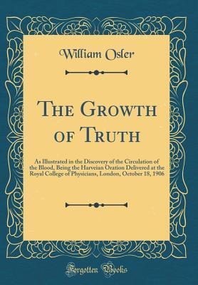 The Growth of Truth: As Illustrated in the Discovery of the Circulation of the Blood, Being the Harveian Oration Delivered at the Royal College of ... London, October 18, 1906