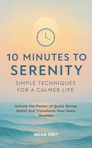 10 Minutes to Serenity: Simple Techniques for a Calmer Life: Unlock the Power of Quick Stress Relief and Transform Your Daily Routine